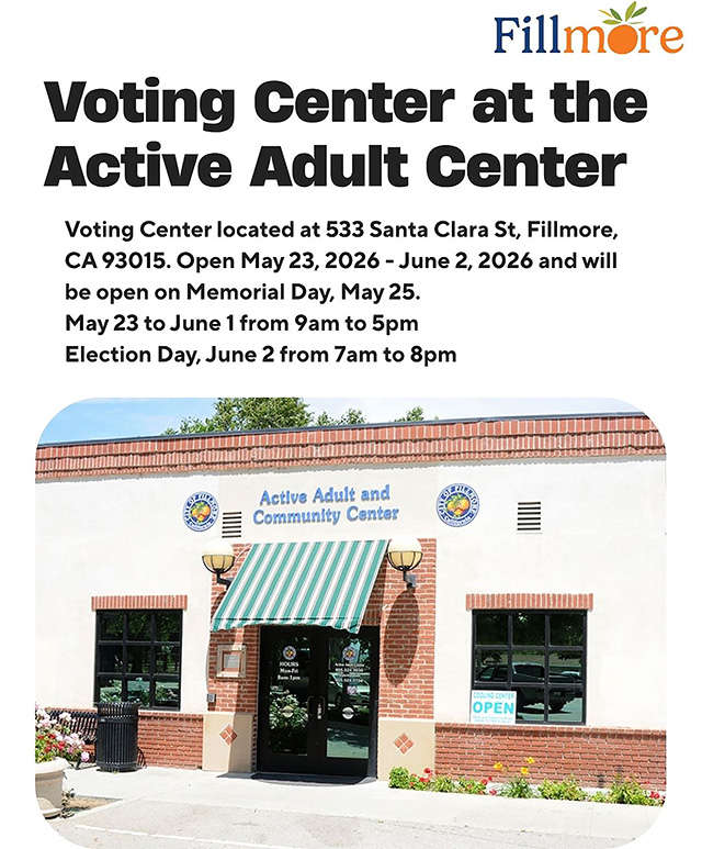 Posted May 23, 2026, at 8:01am courtesy https://www.facebook.com/cityoffillmore. 
A Voting Center will be available at the Fillmore Active Adult Center, located at 533 Santa Clara Street, Fillmore, CA 93015. The Voting Center will be open: May 23 – June 1, 2026, from 9:00 AM – 5:00 PM. Election Day: Tuesday, June 2, 2026, from 7:00 AM – 8:00 PM. The Voting Center will also be open on Memorial Day, Monday, May 25. Residents may also drop off their mail-in ballots at the official ballot drop box located in front of the Fillmore Library, located at 502 2nd Street, Fillmore, CA 93015. Make a plan to vote, Fillmore! For more information Voters can contact the Elections Division at 805-654-2664, by email at elections@ventruacounty.gov, or visit the website, Vote.VenturaCounty.gov. 