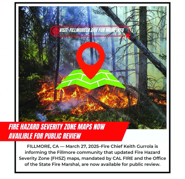 Courtesy https://www.fillmoreca.gov/CivicAlerts.aspx?AID=208

FILLMORE, CA — Posted on: March 27, 2025–Fire Chief Keith Gurrola is informing the Fillmore community that updated Fire 
Hazard Severity Zone (FHSZ) maps, mandated by CAL FIRE and the Office of the State Fire Marshal, are now available for 
public review.

The new maps reflect updated data and scientific modeling to assess wildfire risks in both State Responsibility Areas (SRA) 
and Local Responsibility Areas (LRA). These updated maps will help better prepare our community and inform future 
development and emergency planning.

“These maps are an important tool in helping us understand the evolving risks we face from wildfires,” said Fire Chief 
Keith Gurrola. “We encourage residents to review the maps and attend our upcoming community meetings to ask questions and 
learn more about what these changes may mean for your property and our city.”

Public Hearings for Map Adoption:

April 22, 2025, at 6:30 p.m. – Introduction of ordinance

May 13, 2025, at 6:30 p.m. – Final adoption and public comment

(Both hearings will take place at Fillmore City Hall, Council Chambers)

In accordance with state law, the City of Fillmore is required to adopt the LRA maps within 120 days of their release. The 
City does not intend to propose any changes or increases to the hazard zones recommended by CAL FIRE.

The maps are available online through the CAL FIRE FHSZ Map Viewer, and additional resources including fact sheets and FAQs 
are accessible on the City’s website: www.fillmoreca.gov/FHSZ

Residents with questions or concerns can contact the Fillmore Fire Department at (805) 815-0328

Community Contact:  

Name: Chief Gurrola


Title: Fire Chief 

Phone: (805) 815-0328
Email: keithg@fillmoreca.gov



