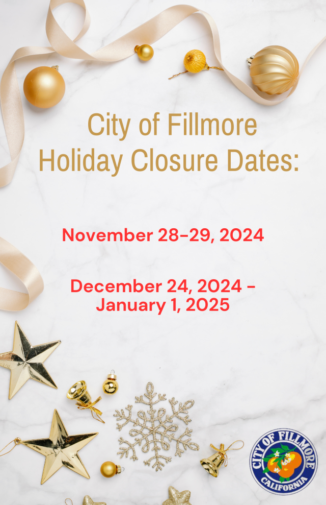 City Hall is currently closed in observance of our winter closure from December 24, 2024, through January 1, 2025. We will reopen with normal operations on Thursday, January 2, 2025. 

For immediate assistance during this period, please see the following contacts:
• Public Works or Facilities Emergencies (including water issues): Contact our on-call emergency line at 805-557-8230.
• Safety-Related Issues (fire, police, medical emergencies, noise disturbances): Please call 911.
• Payments: If you wish to make a water payment, you may go online to our website or call 805-524-1500 ext. 1.
• Code Enforcement: To file a complaint, please visit Code Enforcement Information (add website link).
• Job Applications: For current openings, visit our website at www.fillmoreca.com.
Thank you, and we wish you a safe and happy holiday season!

***
Cierre de Invierno y Festividades
Las oficinas del Ayuntamiento están cerradas en observancia del cierre de invierno desde el 24 de diciembre de 2024 hasta el 1 de enero de 2025. Reabriremos con operaciones normales el jueves 2 de enero de 2025. 
Para asistencia inmediata durante este período, por favor consulte los siguientes contactos:
• Emergencias de Obras Públicas o Instalaciones (incluyendo problemas de agua): Comuníquese con nuestra línea de emergencia al 805-557-8230.

• Problemas Relacio-nados con la Seguridad (emergencias de bomberos, policía, médicas o disturbios): Llame al 911.
• Pagos: Si desea realizar un pago de agua, puede hacerlo en línea en nuestro sitio web o llamando al 805-524-1500 ext. 1.
• Cumplimiento del Código: Para presentar una queja, visite Información sobre Cumplimiento del Código.(add website link)
• Solicitudes de Empleo: Para conocer las vacantes actuales, visite nuestro sitio web en www.fillmoreca.com.
¡Gracias y le deseamos una temporada festiva segura y feliz!
