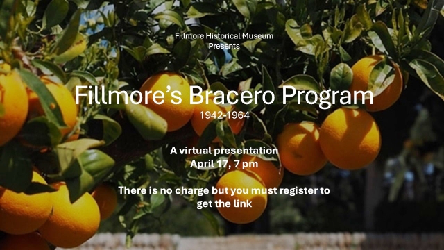 Courtesy Fillmore Historical Museum 

Join the Fillmore Museum and its members for the virtual event, “Fillmore’s Bracero Program, 1942 – 1964.”

This was a Federal program which brought workers from Mexico to the United State to help address the labor shortage caused by young men had joined the military,

This brief program gives you a glimpse of how it ran. It is Thursday April, 17 at 7 pm

There is no charge but you must register at https://www.fillmorehistoricalmuseum.org/event-details/fillmores-bracero-program-1942-1964 to receive the link.

