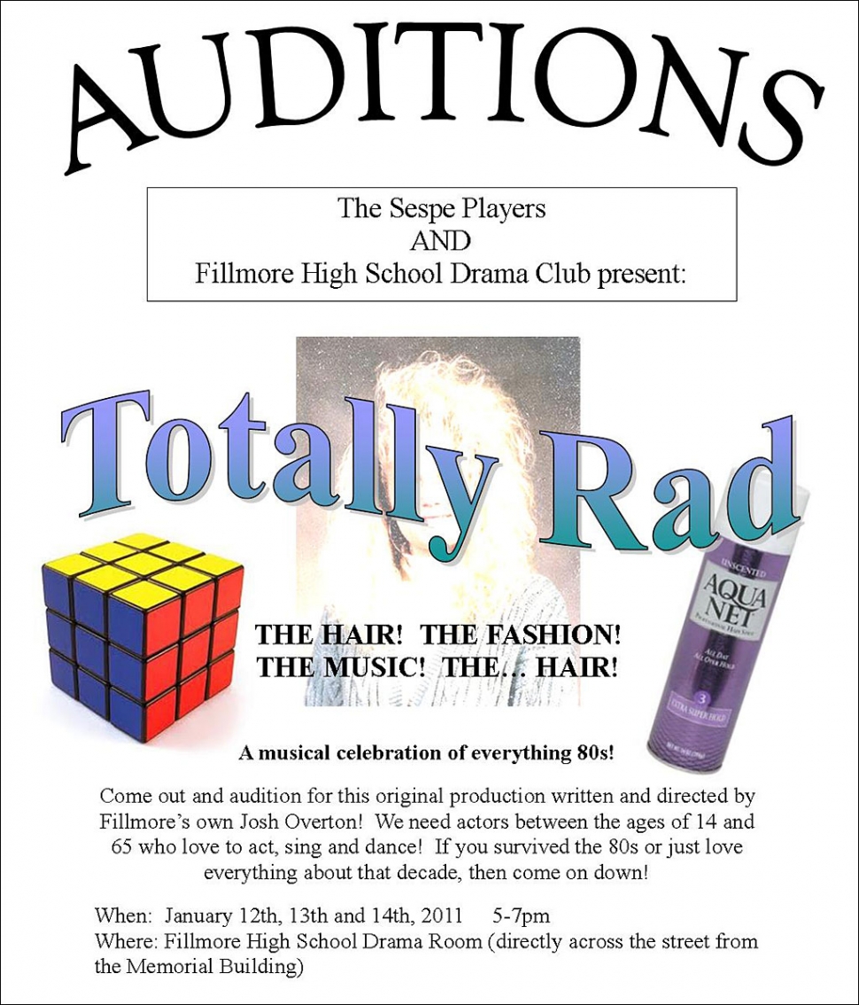 SESPE PLAYERS AND FILLMORE HIGH SCHOOL DRAMA CLUB PRESENT:   
TOTALLY RAD 
THE HAIR! THE FASHION! THE MUSIC! THE...  HAIR! 
A MUSICAL CELEBRATION OF EVERYTHING 80S!

Come out and Audition for this original production written and directed by Fillmore's own Josh Overton!  We need actors between the ages of 14 and 65 who love to act, sing, and dance!  If you survived the 80s or just love everything about that decade, then come on down!

When: January 12, 13th, and 14th, 2011 5-7PM
Where:  Fillmore High School Drama Room (directly across the street from the Memorial Building). 