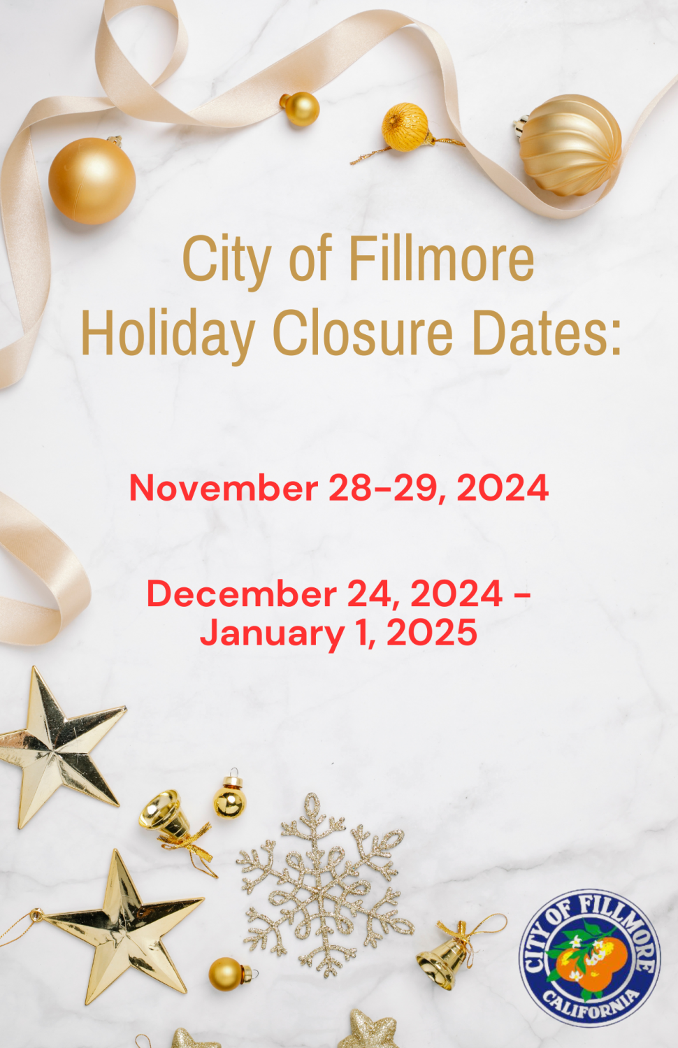 City Hall is currently closed in observance of our winter closure from December 24, 2024, through January 1, 2025. We will reopen with normal operations on Thursday, January 2, 2025. 

For immediate assistance during this period, please see the following contacts:
• Public Works or Facilities Emergencies (including water issues): Contact our on-call emergency line at 805-557-8230.
• Safety-Related Issues (fire, police, medical emergencies, noise disturbances): Please call 911.
• Payments: If you wish to make a water payment, you may go online to our website or call 805-524-1500 ext. 1.
• Code Enforcement: To file a complaint, please visit Code Enforcement Information (add website link).
• Job Applications: For current openings, visit our website at www.fillmoreca.com.
Thank you, and we wish you a safe and happy holiday season!

***
Cierre de Invierno y Festividades
Las oficinas del Ayuntamiento están cerradas en observancia del cierre de invierno desde el 24 de diciembre de 2024 hasta el 1 de enero de 2025. Reabriremos con operaciones normales el jueves 2 de enero de 2025. 
Para asistencia inmediata durante este período, por favor consulte los siguientes contactos:
• Emergencias de Obras Públicas o Instalaciones (incluyendo problemas de agua): Comuníquese con nuestra línea de emergencia al 805-557-8230.

• Problemas Relacio-nados con la Seguridad (emergencias de bomberos, policía, médicas o disturbios): Llame al 911.
• Pagos: Si desea realizar un pago de agua, puede hacerlo en línea en nuestro sitio web o llamando al 805-524-1500 ext. 1.
• Cumplimiento del Código: Para presentar una queja, visite Información sobre Cumplimiento del Código.(add website link)
• Solicitudes de Empleo: Para conocer las vacantes actuales, visite nuestro sitio web en www.fillmoreca.com.
¡Gracias y le deseamos una temporada festiva segura y feliz!
