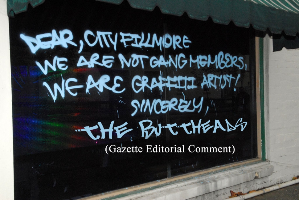 The Gazette is offering a $100 reward for information leading to the arrest of any member of the Fillmore
Butthead Graffiti “Artists” Club. They are responsible for more than $3,000-worth of damage to El Pescador Restaurant's advertising and other property. If any Fillmore resident happens to know the identity of any member of the Buttheads, please call the Sheriff’s Department at 524-2233. This message was left on a window near Parkview Apartments, Monday.