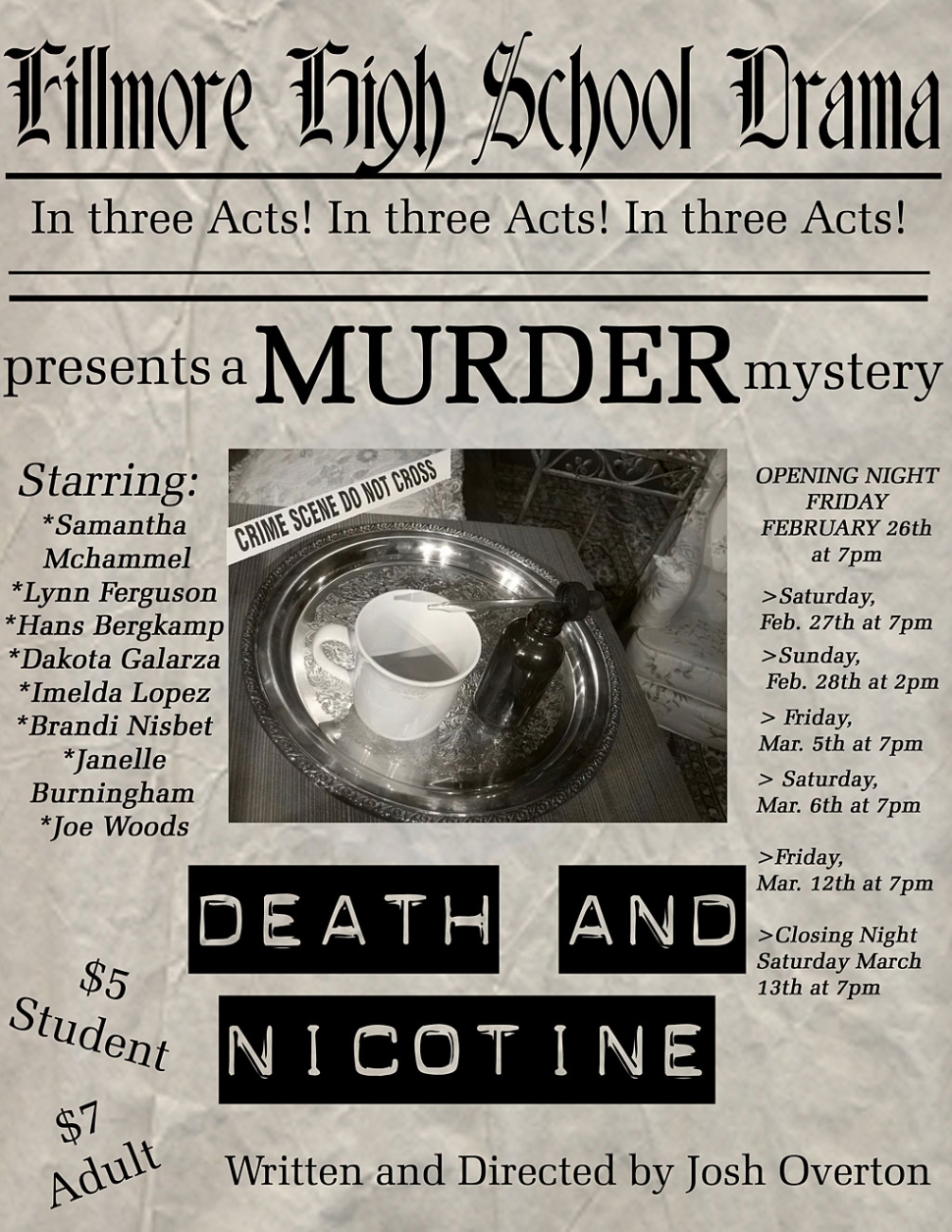 What happens when a New York Police Detective, on vacation in Georgia, stumbles upon a murder investigation?  More murder, of course!  Who is guilty?  Surprises and a few laughs await you!  "Death and Nicotine", another original script by Fillmore High School English and Drama teacher, as well as ASB Advisor Josh Overton, takes the stage starting this Friday night in the drama room at the high school. There are seven total performances of this comedic murder mystery, including: Friday, Feb. 26th at 7pm - Opening Night
Saturday, Feb. 27th at 7pm, Sunday, Feb. 28th at 2pm - the only matinee performance!
Friday, March 5th at 7pm, Saturday, March 6th at 7pm, Friday, March 12th at 7pm
Saturday, March 13th at 7pm - Closing Night.
Tickets, available at the door only, are just $5 for students and $7 for adults!  The house opens 30 minutes before curtain, so get there early to get the best seats available!