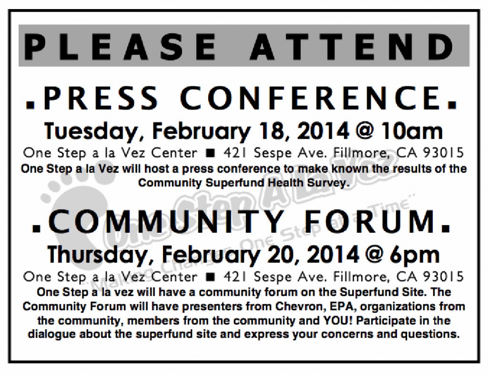 Community Forum - Thursday, February 20, 2014 @ 6 p.m. - One Step a La Vez Center - 421 Sespe Ave. Fillmore, CA 93015. One Step a La Vez will have a community forum on the Superfund Site. The Community Forum will have presenters from Chevron, EPA, organizations from the community, members from the community and YOU! Participate in the dialogue about the superfund site and express your concerns and questions. There will also be a Press Conference - Tuesday, February 18, 2014 @ l0 a.m. - One Step a La Vez Center B 421 Sespe Ave. Fillmore, CA 93015. One Step a La Vez will host a press conference to make known the results of the Community Superfund Health Survey.