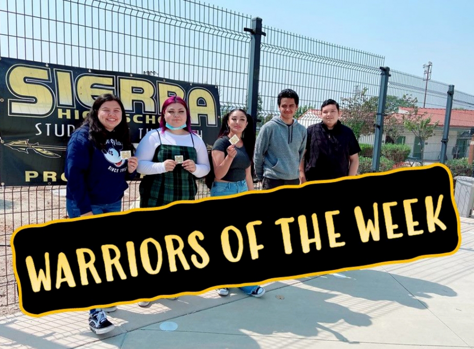 Sierra High School’s Warriors of the Week: Mercedes Espinosa; “She arrives each day with a positive attitude and happy to be at Sierra. In addition, she always offers to help in class. Way to go!” Mr. Karayan. Isabel Gonzalez; “She really prioritizes her school work, she is so helpful as our 5th period office aid. She’s made a lot of progress in her cyber high class, and she’s a kindhearted and strong individual.” Miss Jackie. Alena Ochoa; “Turning in all of her work, doing great on her quizzes, and working with food services during nutrition.” Mr. Gonzalez. Matthew Tello; “For not missing any homework and for getting things done!” Mr. Lomeli. Jose Mendez Villegas; “For being a great all-around student who works hard to be successful.” Mr. Chavez. 